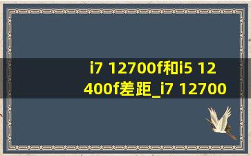 i7 12700f和i5 12400f差距_i7 12700f和i5 12400f差距大吗